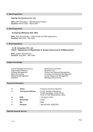 3. Work Experience
Raj Digi-Tek Solutions Pvt. Ltd.
Role: ERP Consultant – Manufacturing Industry
Duration: March 2005 – March 2007
2. Work Experience
Compshop (Malaysia) Sdn. Bhd.
Role: Web Administrator – Web Portals and Web applications
Duration: Mar 2004 – Mar 2005
1. Work Experience
S. M. Computers Pvt. Ltd.
Client – Department of Registration & Stamps (Government Of Maharashtra)
Role: System Administrator
Duration: Aug 2001 – Mar 2004
Subject Knowledge
Cost & Management Account Business Environment
Organization Behavior Business Law
Strategy Management Product and Material Management
Basic Accounting Principle and practices Management
Marketing Management Human Resources Management
Statistics Managerial Economics
Personal Information
 Name : Pramod Laxmanrao Khairnar
 Permanent Address : H-102, Roseland Residency,
Pimple Saudagar, Aundh Annex,
Pune- 411027.Maharashtra, India.
 DOB : 17th March 1979.
 Nationality : Indian.
 Sex : Male.
 Passport : valid till 2020. E0827525
Rational towards Service
Page
4 of 5
 