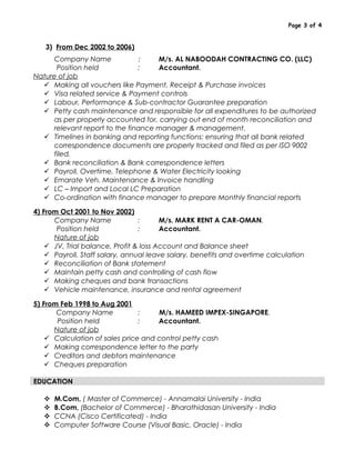 Page 3 of 4
3) From Dec 2002 to 2006)
Company Name : M/s. AL NABOODAH CONTRACTING CO. (LLC)
Position held : Accountant.
Nature of job
 Making all vouchers like Payment, Receipt & Purchase invoices
 Visa related service & Payment controls
 Labour, Performance & Sub-contractor Guarantee preparation
 Petty cash maintenance and responsible for all expenditures to be authorized
as per properly accounted for, carrying out end of month reconciliation and
relevant report to the finance manager & management.
 Timelines in banking and reporting functions: ensuring that all bank related
correspondence documents are properly tracked and filed as per ISO 9002
filed.
 Bank reconciliation & Bank correspondence letters
 Payroll, Overtime, Telephone & Water Electricity looking
 Emarate Veh. Maintenance & Invoice handling
 LC – Import and Local LC Preparation
 Co-ordination with finance manager to prepare Monthly financial reports
4) From Oct 2001 to Nov 2002)
Company Name : M/s. MARK RENT A CAR-OMAN.
Position held : Accountant.
Nature of job
 JV, Trial balance, Profit & loss Account and Balance sheet
 Payroll, Staff salary, annual leave salary, benefits and overtime calculation
 Reconciliation of Bank statement
 Maintain petty cash and controlling of cash flow
 Making cheques and bank transactions
 Vehicle maintenance, insurance and rental agreement
5) From Feb 1998 to Aug 2001
Company Name : M/s. HAMEED IMPEX-SINGAPORE.
Position held : Accountant.
Nature of job
 Calculation of sales price and control petty cash
 Making correspondence letter to the party
 Creditors and debtors maintenance
 Cheques preparation
EDUCATION
 M.Com, ( Master of Commerce) - Annamalai University - India
 B.Com, (Bachelor of Commerce) - Bharathidasan University - India
 CCNA (Cisco Certificated) - India
 Computer Software Course (Visual Basic, Oracle) - India
 