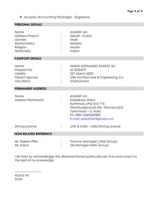 Page 4 of 4
 Accpac (Accounting Package) - Singapore.
PERSONAL DETAILS
Name : ASARAF ALI
Address Present : Deirah - Dubai
Gender : Male
Marital Status : Married
Religion : Muslim
Nationality : Indian
PASSPORT DETAILS
Name : NAINA MOHAMED ASARAF ALI
Passport No : M 7032479
Validity : 25th
March 2025
Present Sponsor : Mirk Architectural & Engineering Co.
Visa Status : Employment
PERMANENT ADDRESS
Name : ASARAF ALI
Address Permanent : Kadaikara Street,
Kattimedu (Po) 614 716
Thiruthuraipoondi (Tk), Thiruvarur(Dt)
Tamil Nadu – S. India
Ph: 0091-4369222985
E-mail: asarafnet@gmail.com
Driving License : UAE & India - Valid Driving License
NON RELATED REFERENCE
Mr. Rajeev Pillai : Finance Manager ( Mirk Group)
Mr. Kasun : QS Manager (Mirk Group)
I do here by acknowledge the aforementioned particulars are true and correct to
the best of my knowledge.
--------------------------
Asaraf Ali
Date:
 