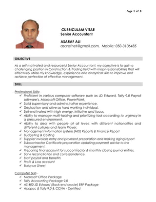 Page 1 of 4
CURRICULAM VITAE
Senior Accountant
ASARAF ALI
asarafnet@gmail.com, Mobile: 050-3106485
OBJECTIVE
As a self motivated and resourceful Senior Accountant, my objective is to gain a
challenging position in Construction & Trading field with major responsibilities that will
effectively utilize my knowledge, experience and analytical skills to improve and
achieve perfection of effective management.
SKILL
Professional Skills:-
 Proficient in various computer software such as JD Edward, Tally 9.0 Payroll
software's, Microsoft Office, PowerPoint.
 Solid supervisory and administrative experience.
 Dedication and drive as hard working individual.
 Self-motivated with high energy, initiative and focus.
 Ability to manage multi-tasking and prioritizing task according to urgency in
a pressured environment.
 Ability to deal with people at all levels with different nationalities and
different cultures and team Player.
 Management information system (MIS) Reports & Finance Report
 Budgeting & Costing
 Supplier invoices entry and payment preparation and making aging report
 Subcontractor Certificate preparation updating payment advise to the
management.
 Preparing final account for subcontractor & monthly closing journal entries.
 Bank reconciliation and correspondence.
 Staff payroll and benefits
 Profit & Loss account
 Balance Sheet
Computer Skill:-
 Microsoft Office Package
 Tally Accounting Package 9.0
 AS 400 JD Edward (Back end oracle) ERP Package
 Accpac & Tally 9.0 & CCNA - Certified
 