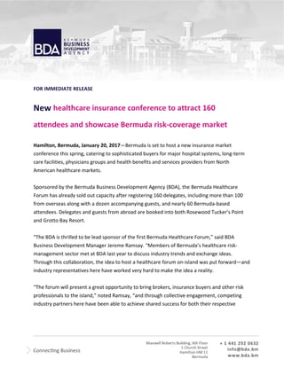 FOR IMMEDIATE RELEASE
New healthcare insurance conference to attract 160
attendees and showcase Bermuda risk-coverage market
Hamilton, Bermuda, January 20, 2017—Bermuda is set to host a new insurance market
conference this spring, catering to sophisticated buyers for major hospital systems, long-term
care facilities, physicians groups and health benefits and services providers from North
American healthcare markets.
Sponsored by the Bermuda Business Development Agency (BDA), the Bermuda Healthcare
Forum has already sold out capacity after registering 160 delegates, including more than 100
from overseas along with a dozen accompanying guests, and nearly 60 Bermuda-based
attendees. Delegates and guests from abroad are booked into both Rosewood Tucker’s Point
and Grotto Bay Resort.
“The BDA is thrilled to be lead sponsor of the first Bermuda Healthcare Forum,” said BDA
Business Development Manager Jereme Ramsay. “Members of Bermuda’s healthcare risk-
management sector met at BDA last year to discuss industry trends and exchange ideas.
Through this collaboration, the idea to host a healthcare forum on-island was put forward—and
industry representatives here have worked very hard to make the idea a reality.
“The forum will present a great opportunity to bring brokers, insurance buyers and other risk
professionals to the island,” noted Ramsay, “and through collective engagement, competing
industry partners here have been able to achieve shared success for both their respective
 