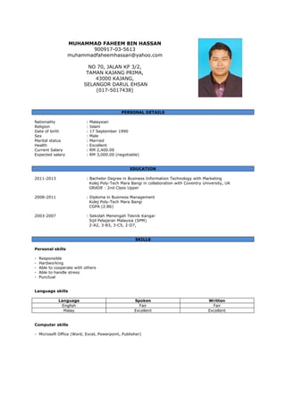 MUHAMMAD FAHEEM BIN HASSAN
900917-03-5613
muhammadfaheemhassan@yahoo.com
NO 70, JALAN KP 3/2,
TAMAN KAJANG PRIMA,
43000 KAJANG,
SELANGOR DARUL EHSAN
(017-5017438)
PERSONAL DETAILS
Nationality : Malaysian
Religion : Islam
Date of birth : 17 September 1990
Sex : Male
Marital status : Married
Health : Excellent
Current Salary : RM 2,400.00
Expected salary : RM 3,000.00 (negotiable)
EDUCATION
2011-2013 : Bachelor Degree in Business Information Technology with Marketing
Kolej Poly-Tech Mara Bangi in collaboration with Coventry University, UK
GRADE : 2nd Class Upper
2008-2011 : Diploma in Business Management
Kolej Poly-Tech Mara Bangi
CGPA (2.86)
2003-2007 : Sekolah Menengah Teknik Kangar
Sijil Pelajaran Malaysia (SPM)
2-A2, 3-B3, 3-C5, 2-D7,
SKILLS
Personal skills
- Responsible
- Hardworking
- Able to cooperate with others
- Able to handle stress
- Punctual
Language skills
Language Spoken Written
English Fair Fair
Malay Excellent Excellent
Computer skills
- Microsoft Office (Word, Excel, Powerpoint, Publisher)
 