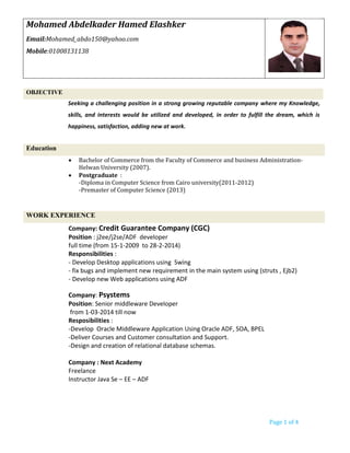 Page 1 of 4
OBJECTIVE
Seeking a challenging position in a strong growing reputable company where my Knowledge,
skills, and interests would be utilized and developed, in order to fulfill the dream, which is
happiness, satisfaction, adding new at work.
Education
 Bachelor of Commerce from the Faculty of Commerce and business Administration-
Helwan University (2007).
 Postgraduate :
-Diploma in Computer Science from Cairo university(2011-2012)
-Premaster of Computer Science (2013)
WORK EXPERIENCE
Company: Credit Guarantee Company (CGC)
Position : j2ee/j2se/ADF developer
full time (from 15-1-2009 to 28-2-2014)
Responsibilities :
- Develop Desktop applications using Swing
- fix bugs and implement new requirement in the main system using (struts , Ejb2)
- Develop new Web applications using ADF
Company: Psystems
Position: Senior middleware Developer
from 1-03-2014 till now
Resposibilities :
-Develop Oracle Middleware Application Using Oracle ADF, SOA, BPEL
-Deliver Courses and Customer consultation and Support.
-Design and creation of relational database schemas.
Company : Next Academy
Freelance
Instructor Java Se – EE – ADF
Mohamed Abdelkader Hamed Elashker
Email:Mohamed_abdo150@yahoo.com
Mobile:01008131138
 