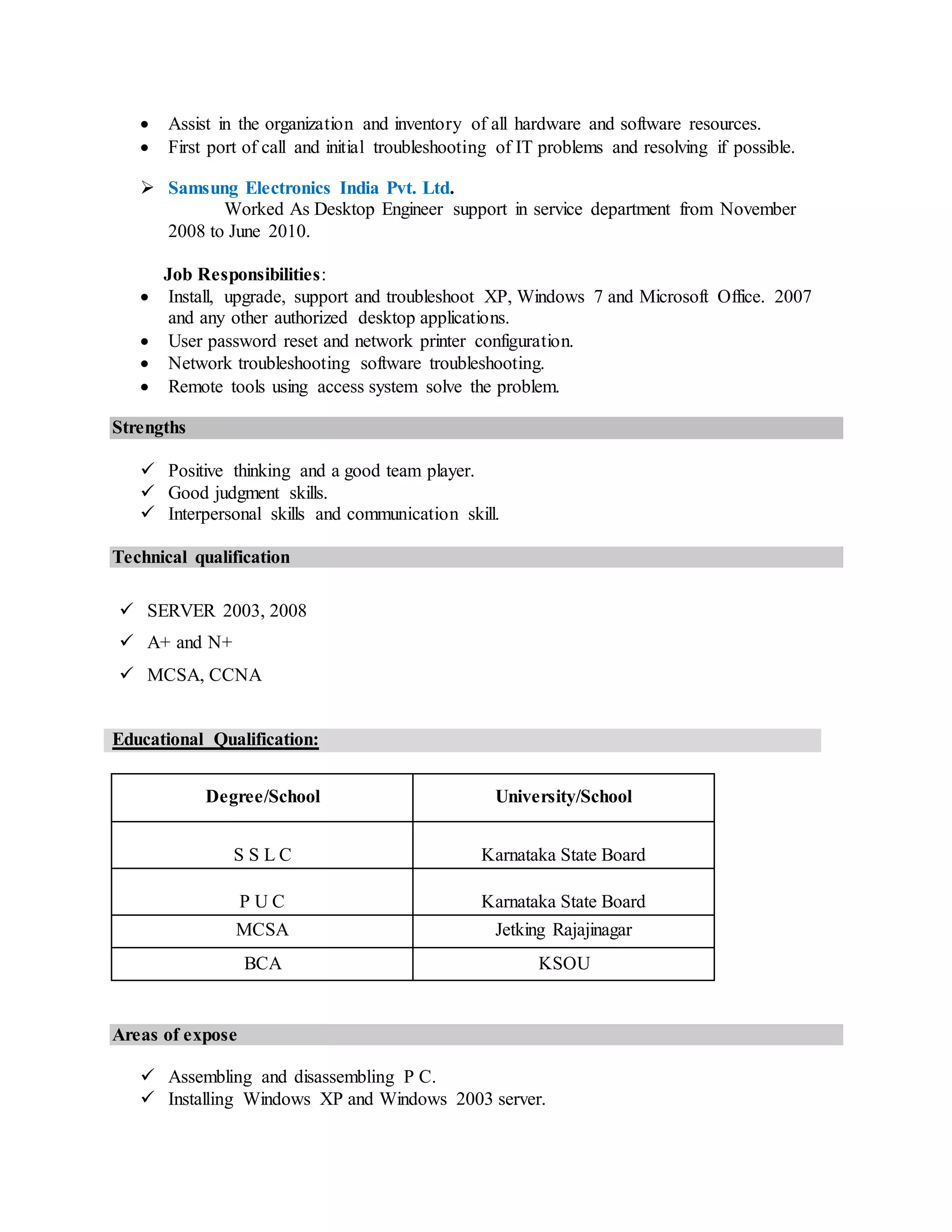  Assist in the organization and inventory of all hardware and software resources.
 First port of call and initial troubleshooting of IT problems and resolving if possible.
 Samsung Electronics India Pvt. Ltd.
Worked As Desktop Engineer support in service department from November
2008 to June 2010.
Job Responsibilities:
 Install, upgrade, support and troubleshoot XP, Windows 7 and Microsoft Office. 2007
and any other authorized desktop applications.
 User password reset and network printer configuration.
 Network troubleshooting software troubleshooting.
 Remote tools using access system solve the problem.
Strengths
 Positive thinking and a good team player.
 Good judgment skills.
 Interpersonal skills and communication skill.
Technical qualification
 SERVER 2003, 2008
 A+ and N+
 MCSA, CCNA
Educational Qualification:
Degree/School University/School
S S L C Karnataka State Board
P U C Karnataka State Board
MCSA Jetking Rajajinagar
BCA KSOU
Areas of expose
 Assembling and disassembling P C.
 Installing Windows XP and Windows 2003 server.
 