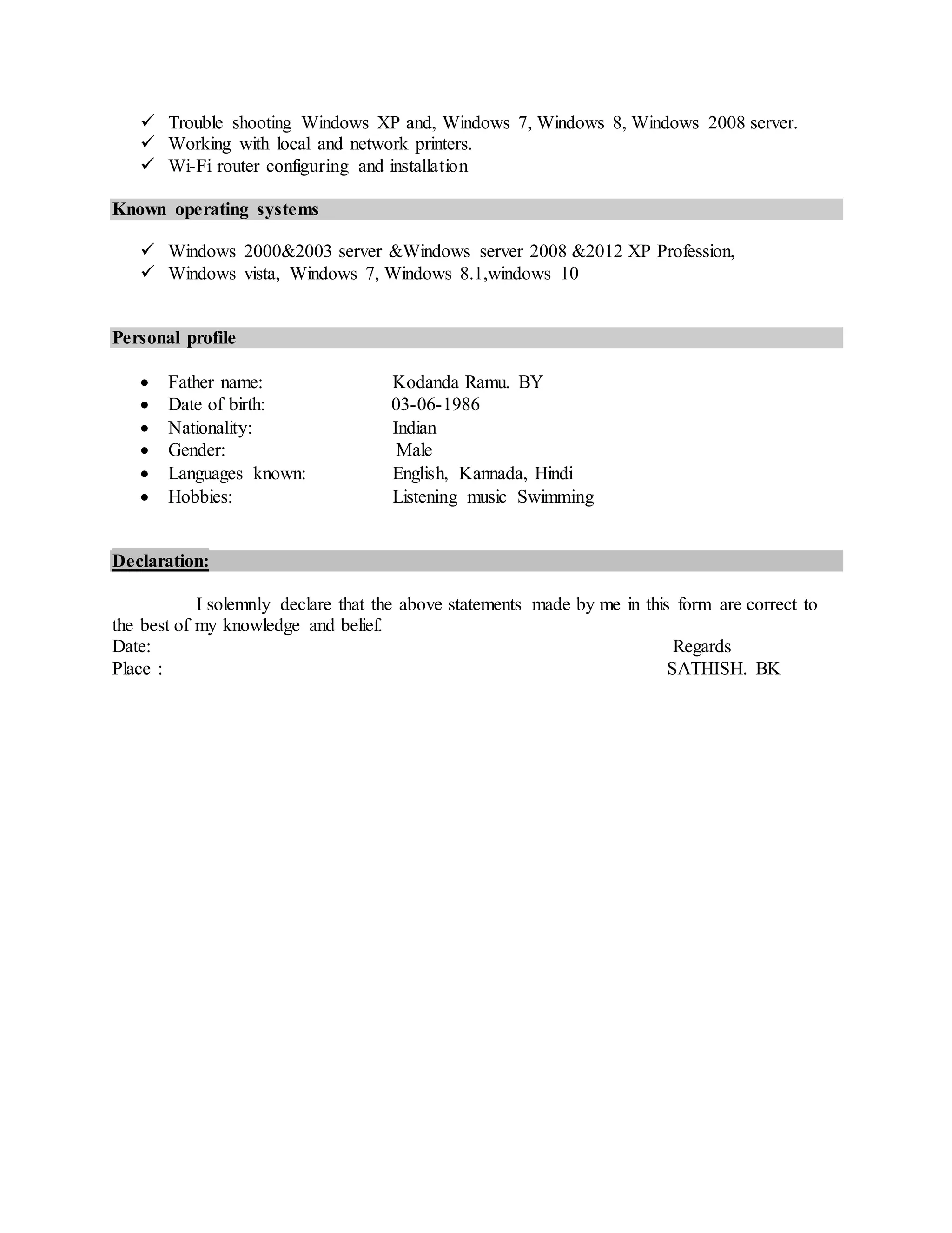  Trouble shooting Windows XP and, Windows 7, Windows 8, Windows 2008 server.
 Working with local and network printers.
 Wi-Fi router configuring and installation
Known operating systems
 Windows 2000&2003 server &Windows server 2008 &2012 XP Profession,
 Windows vista, Windows 7, Windows 8.1,windows 10
Personal profile
 Father name: Kodanda Ramu. BY
 Date of birth: 03-06-1986
 Nationality: Indian
 Gender: Male
 Languages known: English, Kannada, Hindi
 Hobbies: Listening music Swimming
Declaration:
I solemnly declare that the above statements made by me in this form are correct to
the best of my knowledge and belief.
Date: Regards
Place : SATHISH. BK
 