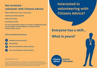 Everyone has a skill…
What is yours?
Interested in
volunteering with
Citizens Advice?
Get involved –
volunteer with Citizens Advice
Make a difference in your community.
Improve your job prospects.
Meet new friends.
Develop your skills.
For more information and/or to request an application pack,
contact Debbie on 01243 866233, or visit your local
Citizens Advice centre.
www.arunchichestercab.org.uk
facebook.com/ArunchiCA
@ArunchiCA
Arun and Chichester Citizens Advice
Arun and Chichester Citizens Advice
Published March 2016
Citizens Advice Arun & Chichester is an operating name of Arun & Chichester Citizens Advice
Bureau. Arun & Chichester Citizens Advice Bureau is a Company Limited by Guarantee. Registered
Charity No. 1099640 Authorised and regulated by the Financial Conduct Authority FRN 617491
Registered Address: 14/16 Anchor Springs, Littlehampton, West Sussex, BN17 6BP
 