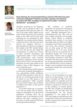 For full article
references
please email
info@
networkhealth
group.co.uk
www.NHDmag.com July 2016 - Issue 116 - Supplement 35
Newborn screening for the diagnosis
of PKU and its treatment with a low
phenylalanine (Phe) diet (see Table 1) is
one of the major public health success
stories of the last century. UK screening
began in the 1960s and the heel prick
screening test was introduced in 1969.
Originally, it was believed that children
could cease the low Phe diet once brain
growth was complete. However, a
growing body of evidence now suggests
that people with PKU should remain
on a low Phe diet for life.2
High Phe
concentrations in adults have shown
to affect executive functioning and
organisational skills,3-5
lead to trouble
with concentration,6
cause increased
psychiatric symptoms,7
slower reaction
times8
and low mood.6,9
It is also believed
that there are many older adults in care
facilities, where a PKU diagnosis was
never originally given.
	 Our screened cohort of PKU patients
at University Hospitals Birmingham is
now approaching middle adulthood,
with the oldest patients in their 40s. In
the UK, we are observing similar levels
of obesity in our PKU group as the
general population.12
Other countries
have also found similar rates of obesity
in children and adults as their general
population.14-17
	 As our PKU adults age, we question
if we will see similar rates of obesity-
related co-morbidities as in the general
population. Currently, there are no
reported cases in the literature of PKU
patients with Type 2 diabetes, but in
our centre, we had a maternal PKU lady
develop gestational diabetes.
	 The incidence of metabolic
syndrome was assessed in a Portuguese
PKU cohort, aged between three to 30
years.14
Although participants had a
carbohydrate-rich diet, they did not
have a higher incidence of overweight,
obesity, central obesity or metabolic
syndrome than controls. It was found
that triglycerides and HDL were higher
and glucose and insulin concentrations
were lower than controls.14
Research
into an older group of PKU adults
aged between 18 to 57 years found
that they had low to normal levels of
cholesterol, despite 72% of the group
being obese.18
Results seem to suggest
that metabolic syndrome in PKU does
not follow the same course as described
for the general population and possibly
those with PKU have a lower incidence.
Further work is needed to look into the
mechanisms behind this and potential
consequences.
WHAT IS CAUSING THE OBESITY?
There is a lot of speculation as to what
could be causing obesity in the PKU
cohort. On paper, the PKU diet seems
healthy; plenty of vegetables and fruit
and avoidance of animal products and,
therefore, saturated fat. However, due
to the avoidance of natural protein,
the PKU diet is higher in carbohydrate
and lower in fat and fibre than the
recommendations for the general
population.14,19-21
Are adults on the
PKU diet simply not satiated due to the
composition of their diet and, therefore,
do they consume more calories to make
them feel fuller?
OBESITY IN ADULTS WITH PHENYLKETONURIA
Does following the recommended lifelong restrictive PKU diet bring other
nutritional challenges? Problems have been reported in the literature
for people with PKU, including non-optimal bone health,10
nutritional
deficiencies11
and obesity.12,13
Louise Robertson
Specialist Dietitian
Louise and Sarah
are Specialist
Dietitians working
with adults
with inherited
metabolic
disorders, with
PKU being their
biggest cohort of
patients.
WEIGHT management
Sarah Howe
Specialist Dietitian
 
