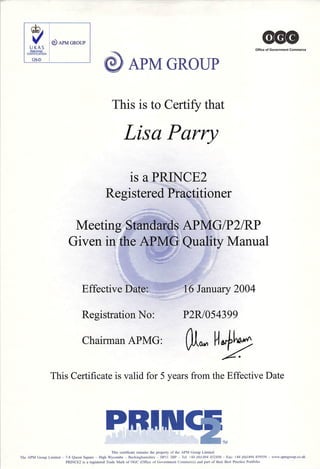 A P M G R O U P
<900
O f ﬁ c e o f G o v e r n m e n t C o m m e r c e
This is to Certify that
Lisa Parry
is a PRINCE2
Registered Practitioner
Meeting Standards APMG/P2/RP
Given in the APMG Quality Manual
Effective Date: 16 January 2004
Registration No:
C h a i r m a n A P M G :
P 2 R / 0 5 4 3 9 9
A
1
This Certiﬁcate is valid for 5 years from the Effective Date
P R I I U W
This ceniﬁcaie remains the property of the APM Group Limited
The APM Group Limited - 7-8 Queen Square ~ High Wycombe - Buckinghamshire ~ HPII 2BP - Tel: •-44 (0)1494 452450 - Fax: -•-44 (0)1494 459559 -- www.apmgroup.co.uk
PRINCE2 is a registered Trade Mark of OGC (Oﬁlce of Government Conimeree) and part of their Best Practice Portfolio
 