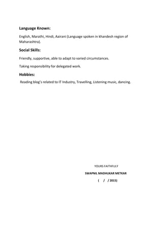 Language Known:
English, Marathi, Hindi, Aairani (Language spoken in khandesh region of
Maharashtra).
Social Skills:
Friendly, supportive, able to adapt to varied circumstances.
Taking responsibility for delegated work.
Hobbies:
Reading blog’s related to IT Industry, Travelling, Listening music, dancing.
YOURS FAITHFULY
SWAPNIL MADHUKAR METKAR
( / / 2015)
 