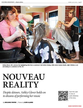 SHOW CONTENTS PAGE
COLUMBIA MISSOURIAN ­— eMprint edition  SUNDAY, JULY 8, 2012 — Page 8
nouveau
reality
By Roxanne Foster | Photos by KATIE ALAIMO
Despite detours, Ashley Glover holds on
to dreams of performing her music
Ashley Glover, left, removes the highlighting foils from a customer’s hair before rinsing, while owner Jessica Austic, right, finishes a cut
and styling on a customer on Feb. 24.
Scan this code
to view an
audio slideshow
of the story.
 