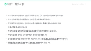 유의사항
• 타 대회에서 수상한 적이 없는 코드여야 합니다. (미 수상작은 개선하여 참가 가능)
• 타 기업이나 기관의 지원을 받고 있지 않은 프로젝트여야 합니다.
• 직접 제작한 코드가 아닌 외부코드 사용 시 라이선스 문제가 없는 코드여야 하며
사용내역을 명시해야 합니다.
• 지적재산권을 침해하거나 기밀정보가 포함된 작품은 제출할 수 없습니다.
• 개발에 필요한 장비는 모두 참가팀이 준비해서 진행합니다.
• 결승진출팀 선발을 위한 프로젝트 제출 시 소스코드를 오픈소스 SW로 공개하여야 합니다.
• 라이선스는 개발자가 결정하며, 저작권은 개발자에게 있습니다.
 