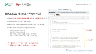 오픈소스SW 라이선스가 무엇인가요?
• 개발자가 자신의 SW에 대해 사용 조건 및 범위를 명시한 계약
• 저작권 표시와 라이선스 표시로 구성
• 라이선스에 따라 여러분의 SW의 의무조항이 다르게 적용
• 오픈소스SW 라이선스의 보편적 의무사항
저작권표시
라이선스 표시
 사용하려는 SW가 어떤 라이선스로 배포되고 있는지 확인
 원본소스의 저작권 & 라이선스 표시는 반드시 그대로 유지
저작권/라이선스 정보 표시
수정/추가된 소스코드 공개
원본 오픈소스 SW와 동일한 라이선스로 재배포
오픈소스 SW가 사용된 SW의 전체 소스코드 공개
Source
https://github.com/johnezang/JSONKit/blob/master/JSONKit.m
라이선스
 