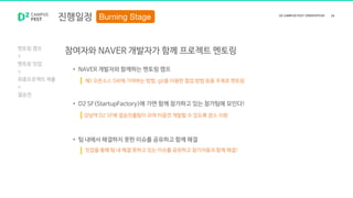 • NAVER 개발자와 함께하는 멘토링 캠프
• D2 SF(StartupFactory)에 가면 함께 참가하고 있는 참가팀에 모인다!
• 팀 내에서 해결하지 못한 이슈를 공유하고 함께 해결
진행일정
멘토링 캠프
멘토링 밋업
최종프로젝트 제출
결승전
참여자와 NAVER 개발자가 함께 프로젝트 멘토링
예) 오픈소스 SW에 기여하는 방법, git을 이용한 협업 방법 등을 주제로 멘토링
강남역 D2 SF에 결승진출팀이 모여 마음껏 개발할 수 있도록 장소 지원
밋업을 통해 팀 내 해결 못하고 있는 이슈를 공유하고 참가자들과 함께 해결!
 