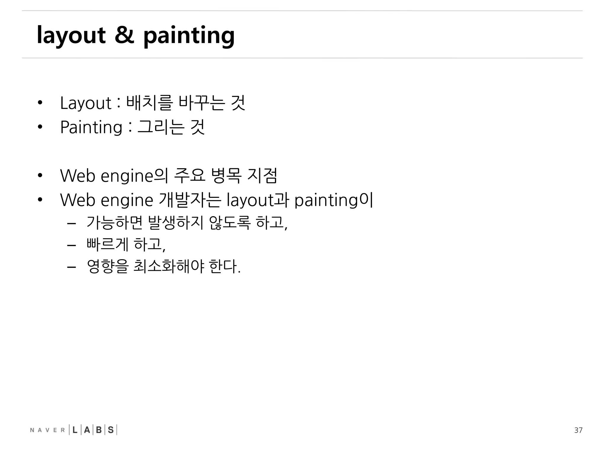 37
layout & painting
• Layout : 배치를 바꾸는 것
• Painting : 그리는 것
• Web engine의 주요 병목 지점
• Web engine 개발자는 layout과 painting이
– 가능하면 발생하지 않도록 하고,
– 빠르게 하고,
– 영향을 최소화해야 한다.
 