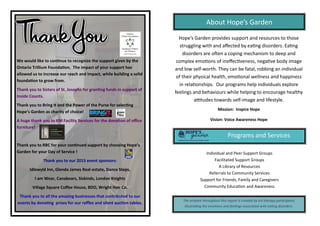 We  would  like  to  con nue  to  recognize  the  support  given  by  the  
Ontario  Trillium  Founda on.    The  impact  of  your  support  has          
allowed  us  to  increase  our  reach  and  impact,  while  building  a  solid  
founda on  to  grow  from.
Thank  you  to  Sisters  of  St.  Josephs  for  gran ng  funds  in  support  of  
Inside  Counts.
Thank  you  to  Bring  It  and  the  Power  of  the  Purse  for  selec ng  
Hope’s  Garden  as  charity  of  choice!    
A  huge  thank  you  to  KM  Facility  Services  for  the  dona on  of  oﬃce  
furniture!
Thank  you  to  RBC  for  your  con nued  support  by  choosing  Hope’s  
Garden  for  your  Day  of  Service  !
Thank  you  to  our  2015  event  sponsors:
Idlewyld  Inn,  Glenda  James  Real-estate,  Dance  Steps,  
I  am  Wear,  Canabears,  Siskinds,  London  Knights
Village  Square  Coﬀee  House,  BDO,  Wright  Hair  Co.
Thank  you  to  all  the  amazing  businesses  that  contributed  to  our  
events  by  dona ng    prizes  for  our  raﬄes  and  silent  auc on  tables.    
Hope’s  Garden  provides  support  and  resources  to  those  
struggling  with  and  aﬀected  by  ea ng  disorders.  Ea ng                  
disorders  are  o en  a  coping  mechanism  to  deep  and          
complex  emo ons  of  ineﬀec veness, nega ve  body  image  
and  low  self-worth.  They  can  be  fatal,  robbing  an  individual  
of  their  physical  health,  emo onal  wellness  and  happiness  
in  rela onships.   Our  programs  help  individuals  explore                  
feelings  and  behaviours  while  helping  to  encourage  healthy                  
a tudes  towards  self-image  and  lifestyle.  
Mission:    Inspire  Hope
Vision:  Voice  Awareness  Hope
About  Hope’s  Garden
Programs  and  Services  
Individual  and  Peer  Support  Groups
Facilitated  Support  Groups
A  Library  of  Resources
Referrals  to  Community  Services
Support  for  Friends,  Family  and  Caregivers
Community  Educa on  and  Awareness
The  artwork  throughout  this  report  is  created  by  art  therapy  par cipants                          
illustra ng  the  emo ons  and  feelings  associated  with  ea ng  disorders.  
 