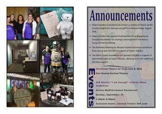  Hope’s  Garden  is  excited  to  be  chosen  as  charity  of  choice  by  the  
London  Knights  for  their  annual  golf  tournament  Friday,  August  
26th.
 Hope’s  Garden  has  received  funding  from  Price  Waterhouse  
Coopers  Founda on  for  strategic  planning  which  the  Kovacs  
Group  will  be  facilita ng.
 The  Breakfast  Mee ng  for  Women  hosted  Diamonds  and  Denim  
Gala  raising  over  $25,000  in  support  of  Hope’s  Garden.  
 The  Si on  Family  Founda on  has  granted  $20,000  in  support  of  
opera onal  costs  at  Hope’s  Garden,  allowing  us  to  hire  addi onal  
full- me  support.
3rd  Annual  Theatre  for  Hope  June  8,  2016
Port  Stanley  Festival  Theatre  
2nd  Annual  “I  am  Enough”  Fashion  Show  
fundraiser  
Aroma  Mediterranean  Restaurant                                                            
Sunday,  September  25                                                                                              
1:00pm-4:00pm.    
Exclusive  Event,  Limited  Tickets  $60  each
 