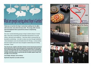 Thank  you  so  much  for  the  Hope  I  receive  from  walking  into  the  oﬃce;  
with  every  task,  every  chat  and  every  smile.    The  energy,  faith,  honesty  
and  encouragement  that  is  poured  into  services  is  empowering.  
~Anonymous
Ever  since  I  started  a ending  groups  at  Hope’s  Garden  (almost  2  months  
ago),  I  have  had  a  tremendous  and  no ceable  improvement  in  my  self-
esteem,  self-worth  and  conﬁdence.    I  have  been  able  to  communicate  my  
boundaries  and  feelings.    I  am  able  to  reduce  my  stress  through  medita on.  
I  have  developed  a  sense  of  commodore  from  Art  Therapy.    A  sense  of  direc-­‐
on  from  Inside  Counts  and  I  have  strengthen  rela onships  from  Ge ng  
Grounded.  ~Susan
Over  the  last  year,  together  with  Hope’s  Garden  we  have  learned  and  evolved  our  
partnership  and  our  joint  mentoring  program  for  young  people  with  lived  experi-­‐
ences  of  disordered  ea ng.  We  are  excited  to  share  that  we  have  re-branded  the  
program,  now  called  “Lean  On”.  We  are  thrilled  that  we  can  now  start  to  provide  
a  quality  mentoring  program  in  partnership  with  incredible  supports  Hope’s  Gar-­‐
den  oﬀers  to  the  community.
Jessie  Rodger,  Manager,  Service  Delivery
Big  Brothers  Big  Sisters  of  London  and  Area
 