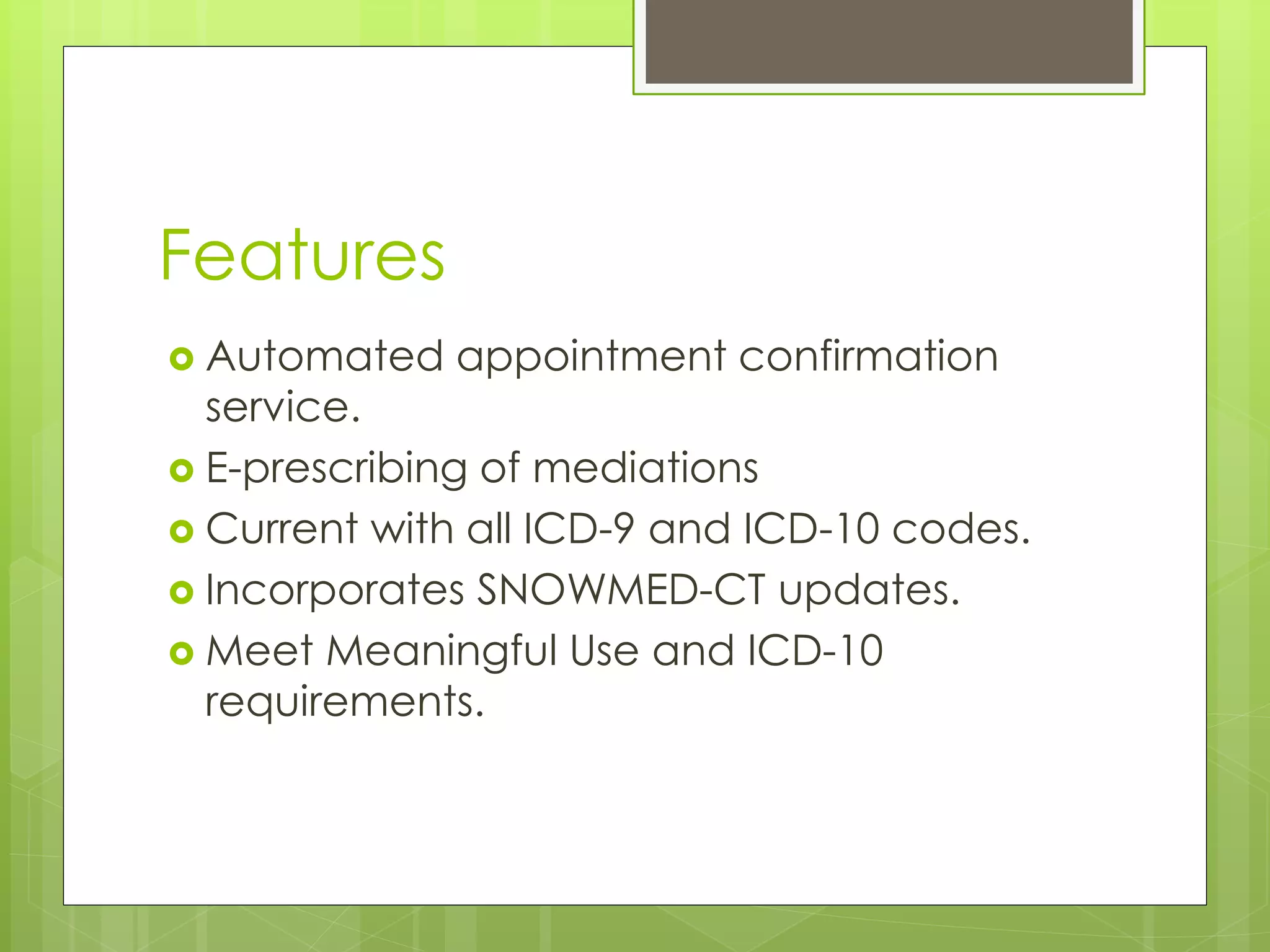 Features
 Automated appointment confirmation
service.
 E-prescribing of mediations
 Current with all ICD-9 and ICD-10 codes.
 Incorporates SNOWMED-CT updates.
 Meet Meaningful Use and ICD-10
requirements.
 
