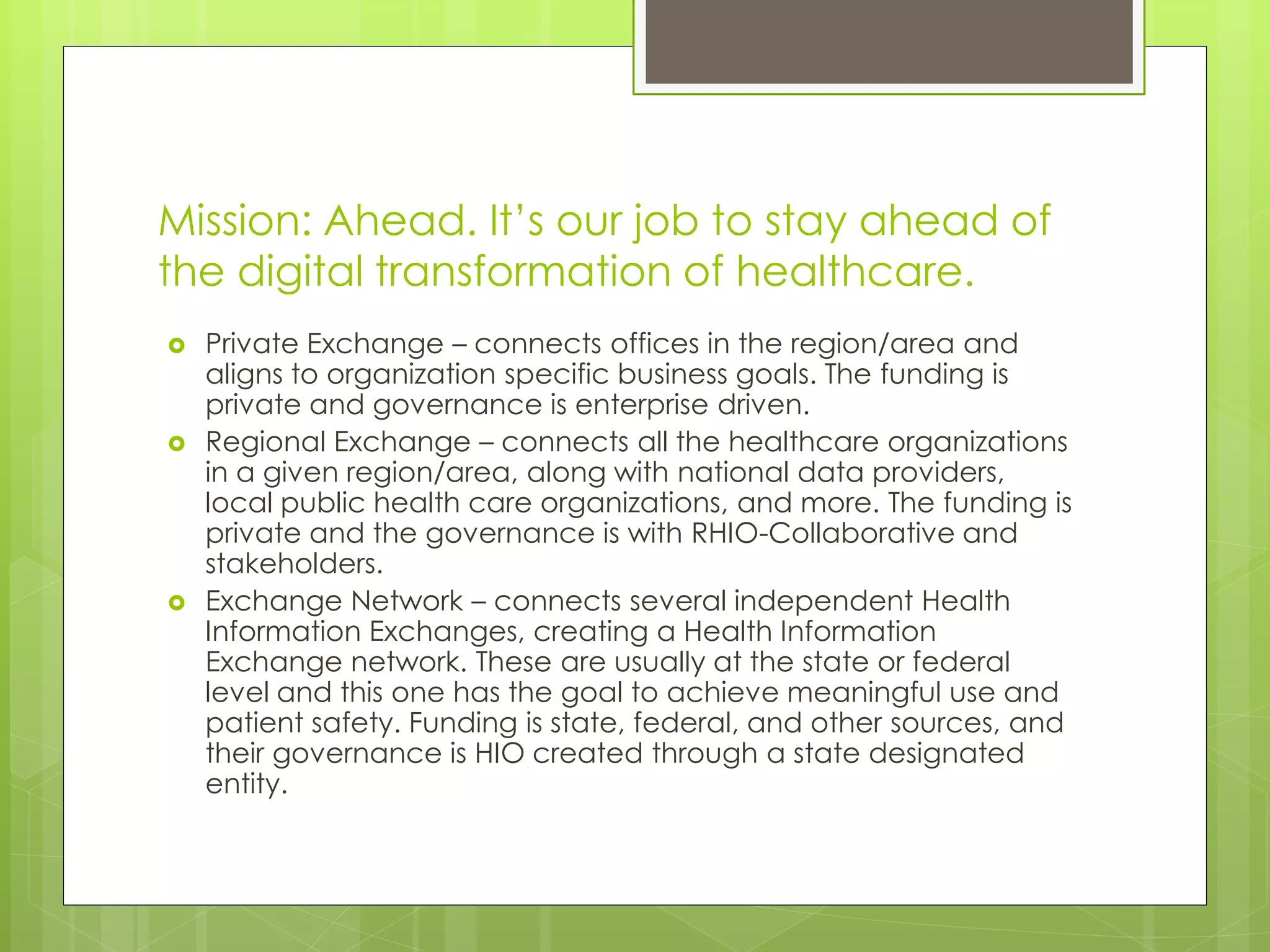 Mission: Ahead. It’s our job to stay ahead of
the digital transformation of healthcare.
 Private Exchange – connects offices in the region/area and
aligns to organization specific business goals. The funding is
private and governance is enterprise driven.
 Regional Exchange – connects all the healthcare organizations
in a given region/area, along with national data providers,
local public health care organizations, and more. The funding is
private and the governance is with RHIO-Collaborative and
stakeholders.
 Exchange Network – connects several independent Health
Information Exchanges, creating a Health Information
Exchange network. These are usually at the state or federal
level and this one has the goal to achieve meaningful use and
patient safety. Funding is state, federal, and other sources, and
their governance is HIO created through a state designated
entity.
 