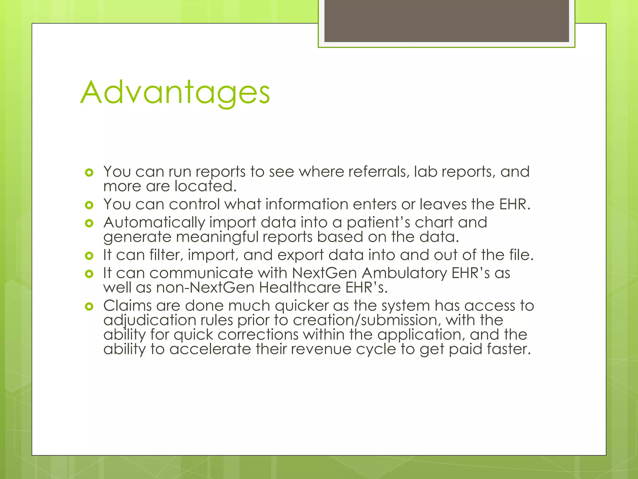 Advantages
 You can run reports to see where referrals, lab reports, and
more are located.
 You can control what information enters or leaves the EHR.
 Automatically import data into a patient’s chart and
generate meaningful reports based on the data.
 It can filter, import, and export data into and out of the file.
 It can communicate with NextGen Ambulatory EHR’s as
well as non-NextGen Healthcare EHR’s.
 Claims are done much quicker as the system has access to
adjudication rules prior to creation/submission, with the
ability for quick corrections within the application, and the
ability to accelerate their revenue cycle to get paid faster.
 