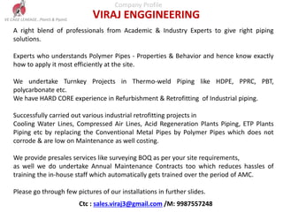 Company Profile
VIRAJ ENGGINEERING
A right blend of professionals from Academic & Industry Experts to give right piping
solutions.
Experts who understands Polymer Pipes - Properties & Behavior and hence know exactly
how to apply it most efficiently at the site.
We undertake Turnkey Projects in Thermo-weld Piping like HDPE, PPRC, PBT,
polycarbonate etc.
We have HARD CORE experience in Refurbishment & Retrofitting of Industrial piping.
Successfully carried out various industrial retrofitting projects in
Cooling Water Lines, Compressed Air Lines, Acid Regeneration Plants Piping, ETP Plants
Piping etc by replacing the Conventional Metal Pipes by Polymer Pipes which does not
corrode & are low on Maintenance as well costing.
We provide presales services like surveying BOQ as per your site requirements,
as well we do undertake Annual Maintenance Contracts too which reduces hassles of
training the in-house staff which automatically gets trained over the period of AMC.
Please go through few pictures of our installations in further slides.
VE CAGE LEAKAGE…PlantS & PipinG
Ctc : sales.viraj3@gmail.com /M: 9987557248
 