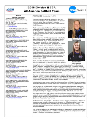 2016 Division II CCA
All-America Softball Team
Softball
National Coordinator
John Kean, Sports Information Director
Missouri University of Science & Technology
705 West 10th
Street
Rolla, Mo. 65401
Voice: (573) 341-4140; Fax: (573) 341-4880
Cell: (573) 233-6891
E-mail: jkean@mst.edu
Softball Regional Coordinators
East Region/District 1 (CACC, NE-10, ECC)
Dan Lauletta, Sports Information Director
Wilmington University
1365 Pulaski Highway
Newark, DE 19702
Voice: (302) 35602929 FAX: (302) 328-7376
E-Mail: daniel.j.lauletta@wilmu.edu
Atlantic Region/District 2 (CIAA, MEC, PSAC)
Doug Spatafore, Sports Information Director
Lock Haven University
125 Akeley Hall
Lock Haven, PA 17745
Voice: (570) 484-2350 FAX: (570) 893-2774
E-Mail: dspatafo@lhup.edu
Midwest Region/District 4 (GLIAC, GLVC)
Dan McDonnell, Asst. Sports Information Director
University of Southern Indiana
8600 University Boulevard
Evansville, Ind. 47712
Voice: (812) 465-1121; Fax: (812) 465-7094
E-mail: dmcdonne@usi.edu
South Region/District 5 (GSC, SIAC, SSC)
Taylor Flatt, Sports Information Director
University of Alabama-Huntsville
205 Spragins Hall
Huntsville, Ala. 35899
Voice: (256) 824-6008; Fax: (256) 824-7306
E-mail: taylor.flatt@uah.edu
South Central Region/District 6 (HC, LSC, RMAC)
Melanie Robotham, Sports Information Director
Lone Star Conference
1221 W. Campbell Road, Suite 245
Richardson, Texas 75080
Voice: (972) 234-0033; Fax: (972) 234-4110
E-mail: robothamm@lonestarconference.org
Central Region/District 7 (GAC, MIAA, NSIC)
Heidi Johnson, Asst. Sports Information Director
Pittsburg State University
1701 South Broadway
Pittsburg, Kan. 66762
Voice: (620) 235-4138; Fax: (620) 235-4149
E-mail: hjohnson@pittstate.edu
West Region/District 8 (CCAA, GNAC, PWC)
Sammi Sheppard, Sports Information Director
California Baptist University
8432 Magnolia Ave.
Riverside, Calif. 92504
Voice: (951) 343-4297; Fax: (951) 689-4754
E-mail: ssheppard@calbaptist.edu
FOR RELEASE: Tuesday, May 17, 2016
Courtney Poole, who led NCAA Division II in wins this
season and Brooklynn Clark, the top hitter in the Division II
ranks this spring, head the Division II Collegiate
Commissioner’s Association All-America softball team for
the 2016 season.
Poole was named as the “Ron Lenz Pitcher of the Year” for
the second year in succession after posting a 53-4 record
for the Nighthawks in 2016, breaking the Division II record
for wins in a season. She also has the third-lowest earned
run average in Division II of 0.76 and struck out 445 hitters
in 378 2/3 innings.
She is one of three North Georgia players to make the first
team, joining outfielder Stephanie Hartness and second
baseman Meredith Heyer. Hartness batted .469 on the
year and was named as the Peach Belt Athletic
Conference’s “Player of the year”, while Heyer hit .415 and
drove in 49 runs to earn first-team All-PBAC honors.
Clark, the “Ron Lenz Player of the Year”, leads NCAA
Division II in hitting with a .500 average and is second in
runs batted in with 78, as she belted 16 home runs during
the 2016 campaign. The Gulf South Conference “Player of
the Year” joins teammate Anna Gayle Norris as the first
North Alabama players to earn All-America honors on the
team selected by sports information directors since the
program began in 2007.
Norris, named as the first-team designated hitter, hit .387
during the season with 14 home runs and 64 runs batted in.
Joining Poole on the first-team pitching staff were a pair of standouts from the Great Lakes
Valley Conference, Indianapolis senior Morgan Foley and Missouri-St. Louis senior Hannah
Perryman. Foley earned the league’s “Pitcher of the Year” honor this season as she went 40-4
with a 0.85 earned run average and 497 strikeouts in 272 innings, while Perryman, who finished
her collegiate career with record totals for strikeouts (1,725) and perfect games (nine), recorded
a 45-6 record and fanned a national-high 567 hitters.
The three first-teams hurlers – the top three in the nation in strikeouts -- combined for 1,509
strikeouts in 1,012 1/3 innings, an average of 10.4 strikeouts per seven innings pitched. In
addition, utility-pitcher Lyndsey Butler of Wayne State (Mich.) fanned another 227 hitters in 226
1/3 innings and also batted .483 with 12 home runs on the year.
Including second-team pitchers Coley Ries of Minnesota State and Carley Tysinger of Catawba,
the top five pitchers in the nation in strikeouts all earned a spot on the D2CCA All-America team.
The left side of the first team infield consists of third baseman Kaitlyn Bannister of Alabama-
Huntsville, the national leader in runs batted in with 81 and Colorado Mesa shortstop Makayla
Kovac, named as the top offensive player in the Rocky Mountain Athletic Conference after
posting the third-highest slugging percentage in Division II at .922 with 42 extra base hits.
Top-ranked West Texas A&M had one of the other selections in the outfield in Ashley Hardin,
whose 23 home runs and 78 RBI rank second in the nation, while the third outfielder is Fairmont
State’s Courtney Iacobacci, who set six single-season school records in earning Mountain East
Conference “Player of the Year” honors.
Southern Indiana’s Haley Hodges – the national leader in slugging percentage at 1.000 and on-
base percentage who also threw out over 50 percent of the runners attempting to steal -- was
named as the first team catcher, while the utility player on this year’s squad is Salem
International’s Katie Chryssofos, who ranks in the top seven nationally in homers, RBI and
slugging percentage.
This is the 10th season of the All-America program which is selected by CoSIDA members from
schools playing in NCAA Division II and first in which the program was solely sponsored by the
Division II Collegiate Commissioners Association.
Courtney Poole
North Georgia
Brooklynn Clark
North Alabama
 