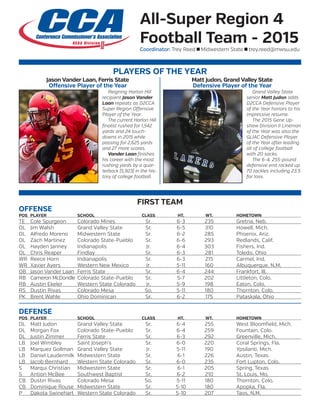 All-Super Region 4
Football Team - 2015
Coordinator: Trey Reed n Midwestern State n trey.reed@mwsu.edu
PLAYERS OF THE YEAR
	 Reigning Harlon Hill
recipient Jason Vander
Laan repeats as D2CCA
Super Region Offensive
Player of the Year.
	 The current Harlon Hill
finalist rushed for 1,542
yards and 24 touch-
downs in 2015 while
passing for 2,625 yards
and 27 more scores.
	 Vander Laan finishes
his career with the most
rushing yards by a quar-
terback (5,923) in the his-
tory of college football.
Jason Vander Laan, Ferris State
Offensive Player of the Year
Matt Judon, Grand Valley State
Defensive Player of the Year
	 Grand Valley State
senior Matt Judon adds
D2CCA Defensive Player
of the Year honors to his
impressive resume.
	 The 2015 Gene Up-
shaw Division II Lineman
of the Year was also the
GLIAC Defensive Player
of the Year after leading
all of college football
with 20 sacks.
	 The 6-4, 255-pound
defensive end racked up
70 tackles including 23.5
for loss.
FIRST TEAM
OFFENSE
POS	PLAYER	 SCHOOL	 CLASS	 HT.	 WT.	 HOMETOWN	
TE	 Cole Spurgeon	 Colorado Mines	 Sr.	 6-3	 235	 Gretna, Neb.	
OL	 Jim Walsh	 Grand Valley State	 Sr.	 6-5	 310	 Howell, Mich.
OL	 Alfredo Moreno	 Midwestern State	 Sr.	 6-2	 285	 Phoenix, Ariz.
OL	 Zach Martinez	 Colorado State-Pueblo	 Sr.	 6-6	 293	 Redlands, Calif.
OL	 Hayden Janney	 Indianapolis	 Jr.	 6-4	 303	 Fishers, Ind.
OL	 Chris Reaper	 Findlay	 Sr.	 6-3	 281	 Toledo, Ohio	
WR	 Reece Horn	 Indianapolis	 Sr.	 6-3	 215	 Carmel, Ind.
WR	 Xavier Ayers	 Western New Mexico	 Jr.	 5-11	 160	 Albuquerque, N.M.	
QB	 Jason Vander Laan	 Ferris State	 Sr.	 6-4	 244	 Frankfort, Ill.	
RB	 Cameron McDondle	 Colorado State-Pueblo	 Sr.	 5-7	 202	 Littleton, Colo.
RB	 Austin Ekeler	 Western State Colorado	 Jr.	 5-9	 198	 Eaton, Colo.	
RS	 Dustin Rivas	 Colorado Mesa	 So.	 5-11	 180	 Thornton, Colo.	
PK	 Brent Wahle	 Ohio Dominican	 Sr.	 6-2	 175	 Pataskala, Ohio	
DEFENSE
POS	PLAYER	 SCHOOL	 CLASS	 HT.	 WT.	 HOMETOWN	
DL	 Matt Judon	 Grand Valley State	 Sr.	 6-4	 255	 West Bloomfield, Mich.
DL	 Morgan Fox	 Colorado State-Pueblo	 Sr.	 6-4	 259	 Fountain, Colo.
DL	 Justin Zimmer	 Ferris State	 Sr.	 6-3	 292	 Greenville, Mich.	
LB	 Joel Wimbley	 Saint Joseph’s	 Sr.	 6-0	 220	 Coral Springs, Fla.
LB	 Marquez Gollman	 Grand Valley State	 Jr.	 5-11	 190	 Ypsilanti, Mich.
LB	 Daniel Laudermilk	 Midwestern State	 Sr.	 6-1	 226	 Austin, Texas
LB	 Jacob Bernhard	 Western State Colorado	 Sr.	 6-0	 235	 Fort Lupton, Colo.	
S	 Marqui Christian	 Midwestern State	 Sr.	 6-1	 205	 Spring, Texas
S	 Antion McBee	 Southwest Baptist	 Sr.	 6-2	 210	 St. Louis, Mo.	
CB	 Dustin Rivas	 Colorado Mesa	 So.	 5-11	 180	 Thornton, Colo.
CB	 Dominique Rouse	 Midwestern State	 Sr.	 5-10	 180	 Apopka, Fla.	
P	 Dakota Swinehart	 Western State Colorado	 Sr.	 5-10	 207	 Taos, N.M.	
 