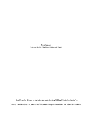 Tiara Yoakum
Personal Health Education Philosophy Paper
Health can be defined as many things, according to WHO health is defined as the“…
state of complete physical, mental and social well-being and not merely the absence of disease
 
