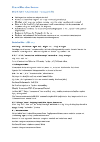 RonaldHawkins-Resume
HealthSafety RehabilitationTraining (HSRT)
 Site inspections and the security of site staff
 Worked to continuously improve the safety culture and performance.
 Identified safety issues and problems ensuring corrective action was taken and monitored
 Liaise with the Head Office Safety personnel on all issues relating to the implementation of
corporate safety and health policy and programs
 Scheduled and coordinate site based safety and health programs as per Legislative or Regulatory
requirements
 Implement the Fitness for Work policy for the site
 Deployed and maintained site based crisis management and emergency response systems
 Maintained and monitor site based risk assessment process
DetailedWorkHistory
Waterway Constructions - April 2013 – August2013 - Safety Manager
Developed the Waterway Constructions Pty Ltd,Safety Management Systemsfor the two Contractsfor
Gladstone Port Corporation – Aids to Navigation and the newTug Berth for GPC.
BWJV- BMDConstructions and Waterway Constructions - Safety manager
July 2011 - April 2013
Scope:Construction of MaterialOffLoading Facility - APLNGCurtis Island
Key Responsibilities:
Wrote allthe Safety Management Plans,Proceduresetc., to BechtelStandards for the contract
Updated the EnvironmentalManagement Plan asdirected by Bechtel
Role: Site BWJV HSET Coordinatorfor Civiland Marine
Liaising with client [Bechtel] and owner Conoco Phillips
Up skilled BWJV personnelto meet new NationalTraining Standards [RIIs]
Performed Inductions for the BWJV
Incident Investigations to Tap Root Methodology
Monthly Reporting to BMD,Waterway and Bechtel.
Advised BWJV ProjectManagement Team on alldaily safety,training,environmentaland as required
Injury Management.
The Management team and allBWJV personnelcompleted this project under time,budget,and with over
300 thousand man hours LTI free.
HSE Mining Contract Stripping Saraji Mine, Dysart,Queensland
BMA,July 2010 – June 2011,Snr Safety/Training Coordinator & Acting Safety/Training Superintendent
Scope: Prestrip Overburden Operation
Key Responsibilities:
Liaised with Client, Project Management Team,Employees and Contractorsto maintain,monitor and
continuously improve safety systems and standards
Ensured incident reports are completed to required standards and action items noted
Perform safety and environmentalinspections/audits
Performed Planned Job Observations (PJO’s)
Oversee safety and environmentalissues
 