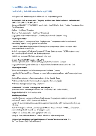 RonaldHawkins-Resume
HealthSafety RehabilitationTraining (HSRT)
Participated in ICAM Investigations with Client and Project Management
Brandrill Pty Ltd. Drilland BlastCompany, Multiple Mine Sitesfrom Bowen Basin to Hunter
Valley, NT,QLD,NSW, VIC& SA
BMA-ANGLO-RIOTINTO-THIESS,March 2008 – June 2011,(Snr Safety Training Coordinator - East
Coast Operations
Auditor – East CoastOperations
Return to Work Coordinator – East Coast Operations)
Scope: Drilland Blast Operations for CoalMines Bowen Basin to HunterValley
Key Responsibilities:
Liaised with project Management Team,Employees and Contractorsto maintain,monitor and
continuously improve safety systems and standards
Liaise with operational,maintenance and management throughout the Alliance to ensure safety
management systemsis effective
Actively participated in Work Area Package (WAP) and Risk Assessment (WAPRA) development
process to help identify hazards and develop procedures
Visit job site to ensure JSEA’sare appropriate to the task
Xstrata Zinc Ball Mill Upgrade, MtIsa,Qld
Xstrata,September 2007 – February 2008,(Quality Safety Assurance Manager)
Scope: Oversee the Quality and Safety of the Construction and Installation of Two BallMills
Key Responsibilities:
Wrote and implemented the Safety Management Plan forthe Contract
Liaised with Client and Project Manager to ensure Subcontractor compliance with Xstrata and contract
rules
Assisted Subcontractorsto become compliant with Site Specific Rules
Performed Inductions for the personnelworking on the BallMill upgrade
Performed site inspections ensuring compliance
Windimurra Vanadium Mine upgrade, MTMagnet,WA
Western Australia Mines Dept,February 2007 – September 2007 (Safety Advisor)
Scope: FullRebuild of the Vanadium Mine
Key Responsibilities:
Liaised with project Management Team,Employees and Contractorsto maintain,monitor and
continuously improve safety systems and standards
Liaise with operational,maintenance and management to ensure the safety management systemsare
effective
Actively participated in Work Area Package (WAP) and Risk Assessment (WAPRA) development
process to help identify hazards and develop procedures
Visit job site to ensure JSEA’sare appropriate to the task
Set up SKYPE from Windimurra to a doctor in Perth for injury management
HiSmeltSmelting Reduction Vessel Shutdown, Kwinana Western Australia,WA
Rio Tinto, January 2007 (Safety Manager)
 