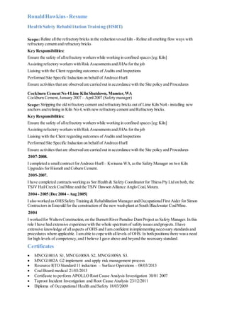 RonaldHawkins-Resume
HealthSafety RehabilitationTraining (HSRT)
Scope: Reline allthe refractory bricks in the reduction vesselkiln - Reline all smelting flow ways with
refractory cement and refractory bricks
Key Responsibilities:
Ensure the safety of allrefractory workerswhile working in confined spaces[eg:Kiln]
Assisting refectory workerswith Risk Assessmentsand JHAs for the job
Liaising with the Client regarding outcomes of Audits and Inspections
Performed Site Specific Induction on behalf of Andreco Hurll
Ensure activities that are observed are carried out in accordance with the Site policy and Procedures
Cockburn CementNo 4 Lime KilnShutdown, Munster,WA
Cockburn Cement,January 2007 – April2007 (Safety manager)
Scope: Stripping the old refractory cement and refractory bricksout of Lime Kiln No4 - installing new
anchors and relining in Kiln No 4,with new refractory cement and Refractory bricks.
Key Responsibilities:
Ensure the safety of allrefractory workerswhile working in confined spaces[eg:Kiln]
Assisting refectory workerswith Risk Assessmentsand JHAs for the job
Liaising with the Client regarding outcomes of Audits and Inspections
Performed Site Specific Induction on behalf of Andreco Hurll
Ensure activities that are observed are carried out in accordance with the Site policy and Procedures
2007-2008.
I completed a smallcontract forAndreco Hurll – Kwinana WA,asthe Safety Manager on two Kiln
Upgrades for Hismelt and Coburn Cement.
2005-2007.
I have completed contracts working as Snr Health & Safety Coordinatorfor ThiessPty Ltd on both, the
TSJV HailCreek CoalMine and the TSJV Dawson Alliance Anglo Coal,Moura.
2004 - 2005 [Dec 2004 - Aug 2005]
I also worked as OHSSafety Training & Rehabilitation Manager and OccupationalFirst Aider for Simon
Contractors in Emerald for the construction of the new wash plant at South Blackwater CoalMine.
2004
I worked for WaltersConstruction,on the Burnett River Paradise Dam Project asSafety Manager. In this
role I have had extensive experience with the whole spectrum of safety issuesand projects. I have
extensive knowledge of allaspects of OHS and I am confident in implementing necessary standardsand
procedures where applicable. I am able to cope with alllevels of OHS. In both positions there wasa need
for high levels of competency,and I believe I gave above and beyond the necessary standard.
Certificates
 MNCG1001A S1, MNCG1008A S2, MNCG1009A S3.
 MNCG1002A G2 implement and apply risk management process
 Resource RTO Standard 11 induction – Surface Operations – 08/03/2013
 Coal Board medical 21/03/2013
 Certificate to perform APOLLO Root Cause Analysis Investigation 30/01 2007
 Taproot Incident Investigation and Root Cause Analysis 23/12/2011
 Diploma of Occupational Health and Safety 18/03/2009
 