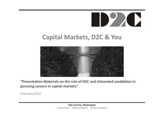 Capital Markets, D2C & You




“Presentation Materials on the role of D2C and interested candidates in
pursuing careers in capital markets”
February 2010


                              D2 Capital Partners
                      Creation ∙ Deployment ∙ Structuring
 