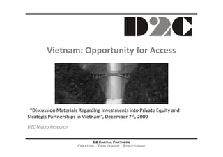 Vietnam: Opportunity for Access




 “Discussion Materials Regarding Investments into Private Equity and
Strategic Partnerships in Vietnam”, December 7th, 2009
D2C Macro Research


                              D2 Capital Partners
                      Creation ∙ Deployment ∙ Structuring
 