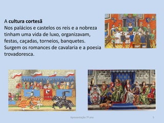 A cultura cortesã
Nos palácios e castelos os reis e a nobreza
tinham uma vida de luxo, organizavam,
festas, caçadas, torneios, banquetes.
Surgem os romances de cavalaria e a poesia
trovadoresca.

Apresentação 7º ano

5

 
