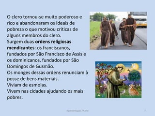 O clero tornou-se muito poderoso e
rico e abandonaram os ideais de
pobreza o que motivou criticas de
alguns membros do clero.
Surgem duas ordens religiosas
mendicantes: os franciscanos,
fundados por São Francisco de Assis e
os dominicanos, fundados por São
Domingos de Gusmão.
Os monges dessas ordens renunciam à
posse de bens materiais.
Viviam de esmolas.
Vivem nas cidades ajudando os mais
pobres.
Apresentação 7º ano

7

 