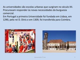 As universidades são escolas urbanas que surgiram no século XII.
Procuravam responder às novas necessidades da burguesia
comercial.
Em Portugal a primeira Universidade foi fundada em Lisboa, em
1290, pelo rei D. Dinis e em 1309, foi transferida para Coimbra.

Apresentação 7º ano

9

 