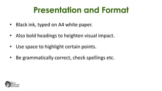 Presentation and Format
• Black ink, typed on A4 white paper.
• Also bold headings to heighten visual impact.
• Use space to highlight certain points.
• Be grammatically correct, check spellings etc.
 