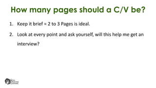 How many pages should a C/V be?
1. Keep it brief = 2 to 3 Pages is ideal.
2. Look at every point and ask yourself, will this help me get an
interview?
 