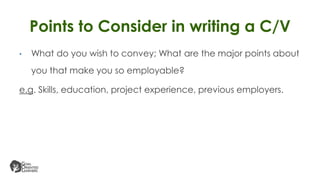 • What do you wish to convey; What are the major points about
you that make you so employable?
e.g. Skills, education, project experience, previous employers.
Points to Consider in writing a C/V
 