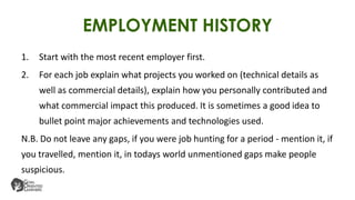 EMPLOYMENT HISTORY
1. Start with the most recent employer first.
2. For each job explain what projects you worked on (technical details as
well as commercial details), explain how you personally contributed and
what commercial impact this produced. It is sometimes a good idea to
bullet point major achievements and technologies used.
N.B. Do not leave any gaps, if you were job hunting for a period - mention it, if
you travelled, mention it, in todays world unmentioned gaps make people
suspicious.
 