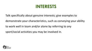 INTERESTS
Talk specifically about genuine interests; give examples to
demonstrate your characteristics, such as conveying your ability
to work well in team and/or alone by referring to any
sport/social activities you may be involved in.
 