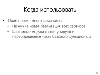 16
Когда использовать
• Один проект, много заказчиков
• Не нужна новая реализация всех сервисов
• Кастомные модули конфигурируют и
переопределяют часть базового функционала
 