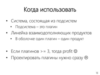 18
Когда использовать
• Система, состоящая из подсистем
• Подсистема – это плагин
• Линейка взаимодополняющих продуктов
• В оболочке один плагин – один продукт
• Если плагинов >= 3, тогда profit 
• Проектировать плагины нужно сразу 
 