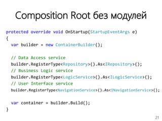 21
Composition Root без модулей
protected override void OnStartup(StartupEventArgs e)
{
var builder = new ContainerBuilder();
// Data Access service
builder.RegisterType<Repository>().As<IRepository>();
// Business Logic service
builder.RegisterType<LogicService>().As<ILogicService>();
// User Interface service
builder.RegisterType<NavigationService>().As<INavigationService>();
var container = builder.Build();
}
 