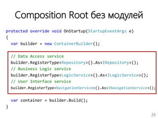 23
Composition Root без модулей
protected override void OnStartup(StartupEventArgs e)
{
var builder = new ContainerBuilder();
// Data Access service
builder.RegisterType<Repository>().As<IRepository>();
// Business Logic service
builder.RegisterType<LogicService>().As<ILogicService>();
// User Interface service
builder.RegisterType<NavigationService>().As<INavigationService>();
var container = builder.Build();
}
 