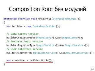 24
Composition Root без модулей
protected override void OnStartup(StartupEventArgs e)
{
var builder = new ContainerBuilder();
// Data Access service
builder.RegisterType<Repository>().As<IRepository>();
// Business Logic service
builder.RegisterType<LogicService>().As<ILogicService>();
// User Interface service
builder.RegisterType<NavigationService>().As<INavigationService>();
var container = builder.Build();
}
 