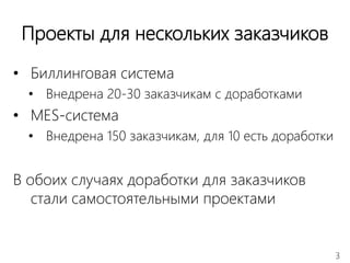3
Проекты для нескольких заказчиков
• Биллинговая система
• Внедрена 20-30 заказчикам с доработками
• MES-система
• Внедрена 150 заказчикам, для 10 есть доработки
В обоих случаях доработки для заказчиков
стали самостоятельными проектами
 