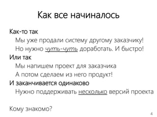 4
Как все начиналось
Как-то так
Мы уже продали систему другому заказчику!
Но нужно чуть-чуть доработать. И быстро!
Или так
Мы напишем проект для заказчика
А потом сделаем из него продукт!
И заканчивается одинаково
Нужно поддерживать несколько версий проекта
Кому знакомо?
 