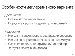 40
Особенности декларативного варианта
Достоинства
• Позволяет писать плагины
• Порядок загрузки модулей произвольный
Недостатки
• Нельзя инкапсулировать реализации сервисов
• Нельзя явно увидеть список сервисов модуля
• Сложнее перейти на другой IoC контейнер
• Загрузка может быть долгой
 