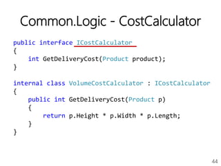 44
Common.Logic - CostCalculator
public interface ICostCalculator
{
int GetDeliveryCost(Product product);
}
internal class VolumeCostCalculator : ICostCalculator
{
public int GetDeliveryCost(Product p)
{
return p.Height * p.Width * p.Length;
}
}
 
